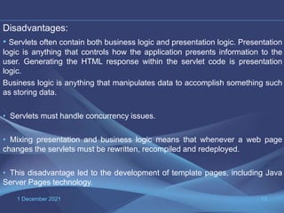 1 December 2021 13
Disadvantages:
• Servlets often contain both business logic and presentation logic. Presentation
logic is anything that controls how the application presents information to the
user. Generating the HTML response within the servlet code is presentation
logic.
Business logic is anything that manipulates data to accomplish something such
as storing data.
• Servlets must handle concurrency issues.
• Mixing presentation and business logic means that whenever a web page
changes the servlets must be rewritten, recompiled and redeployed.
• This disadvantage led to the development of template pages, including Java
Server Pages technology.
 