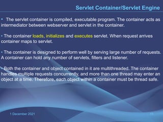 1 December 2021 15
Servlet Container/Servlet Engine
• The servlet container is compiled, executable program. The container acts as
intermediator between webserver and servlet in the container.
• The container loads, initializes and executes servlet. When request arrives
container maps to servlet.
• The container is designed to perform well by serving large number of requests.
A container can hold any number of servlets, filters and listener.
• Both the container and object contained in it are multithreaded. The container
handles multiple requests concurrently, and more than one thread may enter an
object at a time. Therefore, each object within a container must be thread safe.
 