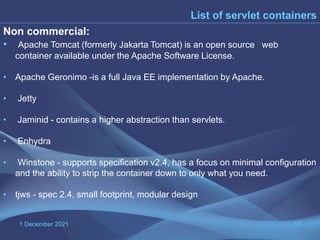 1 December 2021 17
List of servlet containers
Non commercial:
• Apache Tomcat (formerly Jakarta Tomcat) is an open source web
container available under the Apache Software License.
• Apache Geronimo -is a full Java EE implementation by Apache.
• Jetty
• Jaminid - contains a higher abstraction than servlets.
• Enhydra
• Winstone - supports specification v2.4, has a focus on minimal configuration
and the ability to strip the container down to only what you need.
• tjws - spec 2.4, small footprint, modular design
 