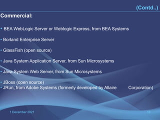 1 December 2021 18
Commercial:
• BEA WebLogic Server or Weblogic Express, from BEA Systems
• Borland Enterprise Server
• GlassFish (open source)
• Java System Application Server, from Sun Microsystems
• Java System Web Server, from Sun Microsystems
• JBoss (open source)
• JRun, from Adobe Systems (formerly developed by Allaire Corporation)
(Contd..)
 