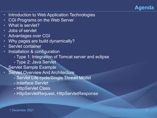 1 December 2021 2
Agenda
• Introduction to Web Application Technologies
• CGI Programs on the Web Server
• What is servlet?
• Jobs of servlet
• Advantages over CGI
• Why pages are build dynamically?
• Servlet container
• Installation & configuration
- Type 1: Integration of Tomcat server and eclipse
- Type 2: Java Servlet
• Servlet Sample Example
• Servlet Overview And Architecture
- Servlet Life cycle/Single Thread Model
- Interface Servlet
- HttpServlet Class
- HttpServletRequest, HttpServletResponse
 