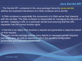 1 December 2021 20
• The Servlet API, contained in the Java package hierarchy javax.servlet,
defines the expected interactions of a Web container and a servlet.
• A Web container is essentially the component of a Web server that interacts
with the servlets. The Web container is responsible for managing the lifecycle of
servlets, mapping a URL to a particular servlet and ensuring that the URL
requester has the correct access rights.
• A Servlet is an object that receives a request and generates a response based
on that request.
The basic servlet package defines Java objects to represent servlet requests
and responses, as well as objects to reflect the servlet's configuration
parameters and execution environment
Java Servlet API
 