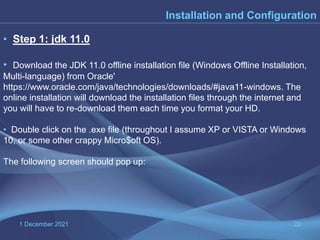 1 December 2021 22
Installation and Configuration
• Step 1: jdk 11.0
• Download the JDK 11.0 offline installation file (Windows Offline Installation,
Multi-language) from Oracle'
https://www.oracle.com/java/technologies/downloads/#java11-windows. The
online installation will download the installation files through the internet and
you will have to re-download them each time you format your HD.
• Double click on the .exe file (throughout I assume XP or VISTA or Windows
10, or some other crappy Micro$oft OS).
The following screen should pop up:
 