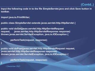 1 December 2021 30
(Contd..)
Input the following code in to the file SimpleServlet.java and click Save button in
toolbar.
import java.io.PrintWriter;
public class SimpleServlet extends javax.servlet.http.HttpServlet {
public void doGet(javax.servlet.http.HttpServletRequest
request, javax.servlet.http.HttpServletResponse response)
throws javax.servlet.ServletException, java.io.IOException {
performTask(request, response);
}
public void doPost(javax.servlet.http.HttpServletRequest request,
javax.servlet.http.HttpServletResponse response)
throws javax.servlet.ServletException, java.io.IOException {
performTask(request, response);
}
 