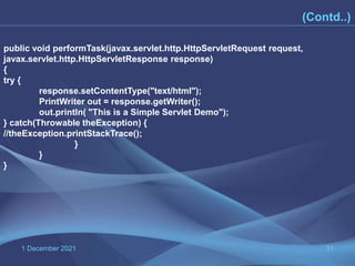 1 December 2021 31
(Contd..)
public void performTask(javax.servlet.http.HttpServletRequest request,
javax.servlet.http.HttpServletResponse response)
{
try {
response.setContentType("text/html");
PrintWriter out = response.getWriter();
out.println( "This is a Simple Servlet Demo");
} catch(Throwable theException) {
//theException.printStackTrace();
}
}
}
 
