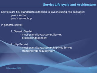 1 December 2021 36
Servlet Life cycle and Architecture
Servlets are first standard to extension to java including two packages:
-javax.servlet
-javax.servlet.http
In general, servlet
1. Generic Servlet
- must extend javax.servlet.Servlet
- protocol independent
2. Http Servlet
- must extend javax.servlet.http.HttpServlet
- Handling Http request/reply
 