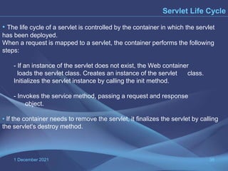1 December 2021 38
Servlet Life Cycle
• The life cycle of a servlet is controlled by the container in which the servlet
has been deployed.
When a request is mapped to a servlet, the container performs the following
steps:
- If an instance of the servlet does not exist, the Web container
loads the servlet class. Creates an instance of the servlet class.
Initializes the servlet instance by calling the init method.
- Invokes the service method, passing a request and response
object.
• If the container needs to remove the servlet, it finalizes the servlet by calling
the servlet's destroy method.
 