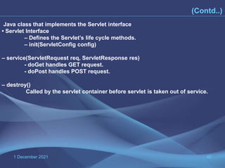 1 December 2021 40
(Contd..)
Java class that implements the Servlet interface
• Servlet Interface
– Defines the Servlet’s life cycle methods.
– init(ServletConfig config)
– service(ServletRequest req, ServletResponse res)
- doGet handles GET request.
- doPost handles POST request.
– destroy()
Called by the servlet container before servlet is taken out of service.
 