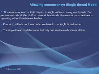 1 December 2021 41
Allowing concurrency: Single thread Model
• Container may send multiple request to single instance , using java threads. So
service methods (doGet, doPost..) are all thread safe. It means two or more threads
operating without interfere each other.
• If service methods not thread safe. We have to use single thread model.
• The single thread model ensures that only one service method runs at time
 