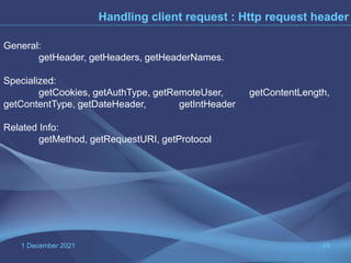 1 December 2021 49
Handling client request : Http request header
General:
getHeader, getHeaders, getHeaderNames.
Specialized:
getCookies, getAuthType, getRemoteUser, getContentLength,
getContentType, getDateHeader, getIntHeader
Related Info:
getMethod, getRequestURI, getProtocol
 