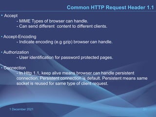 1 December 2021 51
Common HTTP Request Header 1.1
• Accept
- MIME Types of browser can handle.
- Can send different content to different clients.
• Accept-Encoding
- Indicate encoding (e.g gzip) browser can handle.
• Authorization
- User identification for password protected pages.
• Connection
- In Http 1.1, keep alive means browser can handle persistent
connection. Persistent connection is default. Persistent means same
socket is reused for same type of client request.
 