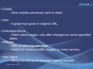 1 December 2021 52
(Contd..)
• Cookie
- Give cookies previously sent to client.
• Host
- It gives host given in original URL.
• If-Modified-Since
- Client wants pages, only after changed on some specified
dates.
• Referrer
- URL of referring web page.
- Useful for tracking traffic; logged by many servers.
• User Agent
- String identifying the browser making request.
 