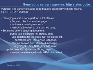 1 December 2021 53
Generating server response: http status code
Purpose: The variety of status code that are essentially indicate failure.
e.g.:- HTTP/1.1 200 OK
• Changing a status code perform a lot of tasks.
- Forward client to another page.
- Indicate a missing resource.
- Instruct a browser to use cached copy.
• Set status before sending document.
public void setStatus (int statusCode)
- use constant for the code. Not an explicit int.
constants are HttpServletResponse.
- Names derived from standard message.
e.g SC_OK, SC_NOT_FOUND so on.
• public sendError(int code, String msg)
- Wraps the message inside HTML document.
 