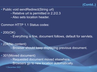 1 December 2021 54
(Contd..)
• Public void sendRedirect(String url)
- Relative url is permitted in 2.2/2.3
- Also sets location header.
Common HTTP 1.1 Status codes:
• 200(OK)
- Everything is fine, document follows, default for servlets.
• 204(No content)
- Browser should keep displaying previous document.
• 301(Moved document)
- Requested document moved elsewhere.
- Browsers go to new location automatically.
 