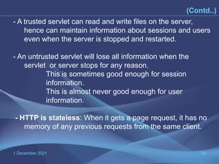 1 December 2021 58
(Contd..)
- A trusted servlet can read and write files on the server,
hence can maintain information about sessions and users
even when the server is stopped and restarted.
- An untrusted servlet will lose all information when the
servlet or server stops for any reason.
This is sometimes good enough for session
information.
This is almost never good enough for user
information.
- HTTP is stateless: When it gets a page request, it has no
memory of any previous requests from the same client.
 