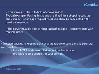 1 December 2021 59
(Contd..)
• Session tracking is keeping track of what has gone before in this particular
conversation.
- Since HTTP is stateless, it does not do this for you.
- You have to do it yourself, in your servlets.
- This makes it difficult to hold a “conversation”.
Typical example: Putting things one at a time into a shopping cart, then
checking out--each page request must somehow be associated with
previous requests.
- The server must be able to keep track of multiple conversations with
multiple users.
 