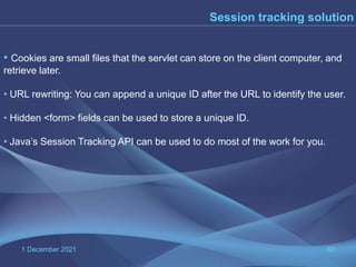 1 December 2021 60
• Cookies are small files that the servlet can store on the client computer, and
retrieve later.
• URL rewriting: You can append a unique ID after the URL to identify the user.
• Hidden <form> fields can be used to store a unique ID.
• Java’s Session Tracking API can be used to do most of the work for you.
Session tracking solution
 