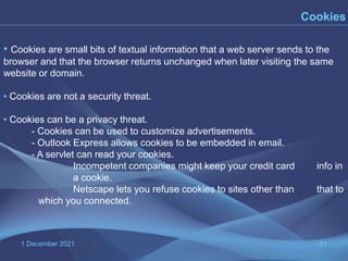 1 December 2021 61
Cookies
• Cookies are small bits of textual information that a web server sends to the
browser and that the browser returns unchanged when later visiting the same
website or domain.
• Cookies are not a security threat.
• Cookies can be a privacy threat.
- Cookies can be used to customize advertisements.
- Outlook Express allows cookies to be embedded in email.
- A servlet can read your cookies.
Incompetent companies might keep your credit card info in
a cookie.
Netscape lets you refuse cookies to sites other than that to
which you connected.
 