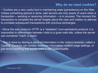 1 December 2021 62
Why do we need cookies?
• Cookies are a very useful tool in maintaining state (persistence) on the Web.
Unless something special is done, web servers are only aware of users when a
transaction -- sending or receiving information -- is in process. The moment the
transaction is complete the server forgets about the user and makes no attempt
to correlate subsequent transactions with previous exchanges.
• Since the web protocol, HTTP, is a "stateless" (non-persistent) protocol, it is
impossible to differentiate between visits to a given web site, unless the server
can somehow "mark" a visitor.
• This is done by storing a piece of information in the visitor's browser, called a
"cookie". Cookies can contain database information, custom page settings, or
just about anything that would make a site customizable.
 