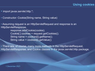 1 December 2021 63
Using cookies
• import javax.servlet.http.*;
• Constructor: Cookie(String name, String value)
• Assuming request is an HttpServletRequest and response is an
HttpServletResponse,
response.addCookie(cookie);
Cookie[ ] cookies = request.getCookies();
String name = cookies[i].getName();
String value = cookies[i].getValue();
• There are, of course, many more methods in the HttpServletRequest,
HttpServletResponse, and Cookie classes in the javax.servlet.http package.
 