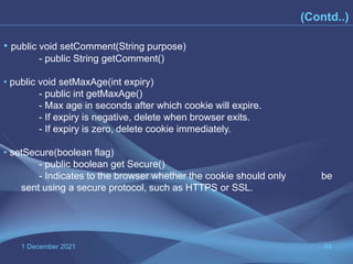 1 December 2021 64
(Contd..)
• public void setComment(String purpose)
- public String getComment()
• public void setMaxAge(int expiry)
- public int getMaxAge()
- Max age in seconds after which cookie will expire.
- If expiry is negative, delete when browser exits.
- If expiry is zero, delete cookie immediately.
• setSecure(boolean flag)
- public boolean get Secure()
- Indicates to the browser whether the cookie should only be
sent using a secure protocol, such as HTTPS or SSL.
 