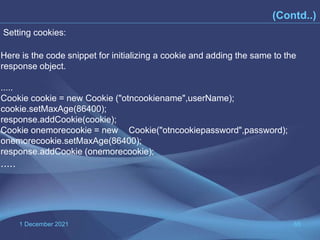1 December 2021 65
(Contd..)
Here is the code snippet for initializing a cookie and adding the same to the
response object.
.....
Cookie cookie = new Cookie ("otncookiename",userName);
cookie.setMaxAge(86400);
response.addCookie(cookie);
Cookie onemorecookie = new Cookie("otncookiepassword",password);
onemorecookie.setMaxAge(86400);
response.addCookie (onemorecookie);
.....
Setting cookies:
 