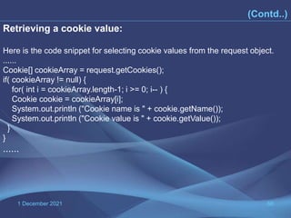 1 December 2021 66
(Contd..)
Retrieving a cookie value:
Here is the code snippet for selecting cookie values from the request object.
......
Cookie[] cookieArray = request.getCookies();
if( cookieArray != null) {
for( int i = cookieArray.length-1; i >= 0; i-- ) {
Cookie cookie = cookieArray[i];
System.out.println ("Cookie name is " + cookie.getName());
System.out.println ("Cookie value is " + cookie.getValue());
}
}
......
 