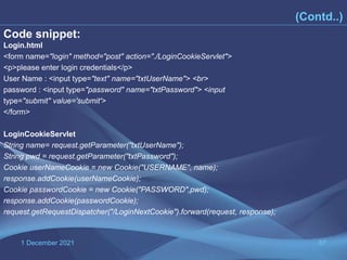 1 December 2021 67
(Contd..)
Code snippet:
Login.html
<form name="login" method="post" action="./LoginCookieServlet">
<p>please enter login credentials</p>
User Name : <input type="text" name="txtUserName"> <br>
password : <input type="password" name="txtPassword"> <input
type="submit" value='submit'>
</form>
LoginCookieServlet
String name= request.getParameter("txtUserName");
String pwd = request.getParameter("txtPassword");
Cookie userNameCookie = new Cookie("USERNAME", name);
response.addCookie(userNameCookie);
Cookie passwordCookie = new Cookie("PASSWORD",pwd);
response.addCookie(passwordCookie);
request.getRequestDispatcher("/LoginNextCookie").forward(request, response);
 