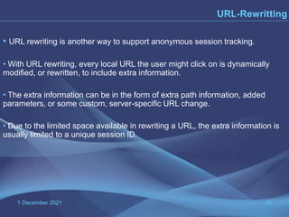 1 December 2021 70
URL-Rewritting
• URL rewriting is another way to support anonymous session tracking.
• With URL rewriting, every local URL the user might click on is dynamically
modified, or rewritten, to include extra information.
• The extra information can be in the form of extra path information, added
parameters, or some custom, server-specific URL change.
• Due to the limited space available in rewriting a URL, the extra information is
usually limited to a unique session ID.
 