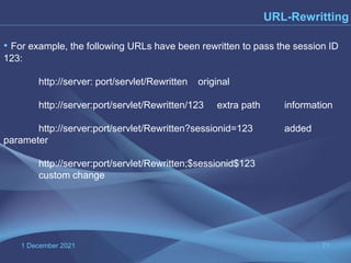 1 December 2021 71
URL-Rewritting
• For example, the following URLs have been rewritten to pass the session ID
123:
http://server: port/servlet/Rewritten original
http://server:port/servlet/Rewritten/123 extra path information
http://server:port/servlet/Rewritten?sessionid=123 added
parameter
http://server:port/servlet/Rewritten;$sessionid$123
custom change
 