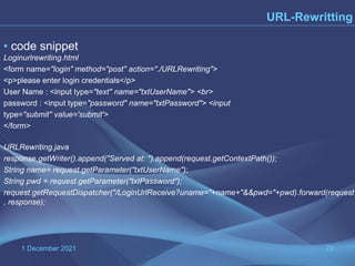 1 December 2021 72
URL-Rewritting
• code snippet
Loginurlrewriting.html
<form name="login" method="post" action="./URLRewriting">
<p>please enter login credentials</p>
User Name : <input type="text" name="txtUserName"> <br>
password : <input type="password" name="txtPassword"> <input
type="submit" value='submit'>
</form>
URLRewriting.java
response.getWriter().append("Served at: ").append(request.getContextPath());
String name= request.getParameter("txtUserName");
String pwd = request.getParameter("txtPassword");
request.getRequestDispatcher("/LoginUrlReceive?uname="+name+"&&pwd="+pwd).forward(request
, response);
 