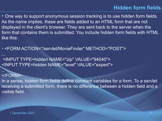 1 December 2021 74
Hidden form fields
• One way to support anonymous session tracking is to use hidden form fields.
As the name implies, these are fields added to an HTML form that are not
displayed in the client's browser. They are sent back to the server when the
form that contains them is submitted. You include hidden form fields with HTML
like this:
• <FORM ACTION="/servlet/MovieFinder" METHOD="POST">
...
<INPUT TYPE=hidden NAME="zip" VALUE="94040">
<INPUT TYPE=hidden NAME="level" VALUE="expert">
..
</FORM>
In a sense, hidden form fields define constant variables for a form. To a servlet
receiving a submitted form, there is no difference between a hidden field and a
visible field.
 
