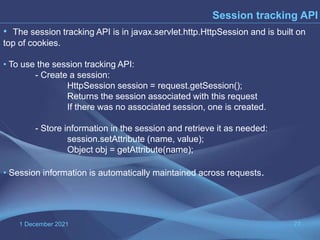 1 December 2021 77
Session tracking API
• The session tracking API is in javax.servlet.http.HttpSession and is built on
top of cookies.
• To use the session tracking API:
- Create a session:
HttpSession session = request.getSession();
Returns the session associated with this request
If there was no associated session, one is created.
- Store information in the session and retrieve it as needed:
session.setAttribute (name, value);
Object obj = getAttribute(name);
• Session information is automatically maintained across requests.
 