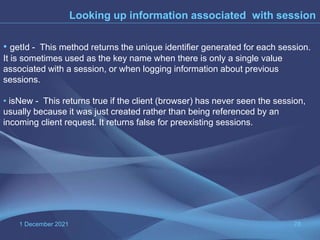 1 December 2021 78
Looking up information associated with session
• getId - This method returns the unique identifier generated for each session.
It is sometimes used as the key name when there is only a single value
associated with a session, or when logging information about previous
sessions.
• isNew - This returns true if the client (browser) has never seen the session,
usually because it was just created rather than being referenced by an
incoming client request. It returns false for preexisting sessions.
 