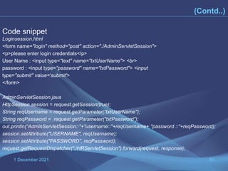 1 December 2021 81
Code snippet
Loginsession.html
<form name="login" method="post" action="./AdminServletSession">
<p>please enter login credentials</p>
User Name : <input type="text" name="txtUserName"> <br>
password : <input type="password" name="txtPassword"> <input
type="submit" value='submit'>
</form>
AdminServletSession.java
HttpSession session = request.getSession(true);
String reqUsername = request.getParameter("txtUserName");
String reqPassword = request.getParameter("txtPassword");
out.println("AdminServletSession::"+"username::"+reqUsername+ "password ::"+reqPassword);
session.setAttribute("USERNAME", reqUsername);
session.setAttribute("PASSWORD", reqPassword);
request.getRequestDispatcher("./HRServletSession").forward(request, response);
(Contd..)
 