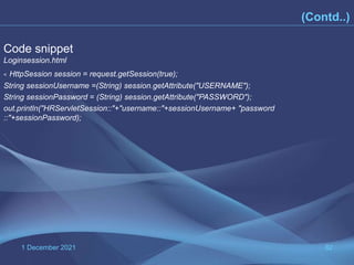 1 December 2021 82
Code snippet
Loginsession.html
< HttpSession session = request.getSession(true);
String sessionUsername =(String) session.getAttribute("USERNAME");
String sessionPassword = (String) session.getAttribute("PASSWORD");
out.println("HRServletSession::"+"username::"+sessionUsername+ "password
::"+sessionPassword);
(Contd..)
 