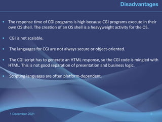 1 December 2021 9
• The response time of CGI programs is high because CGI programs execute in their
own OS shell. The creation of an OS shell is a heavyweight activity for the OS.
• CGI is not scalable.
• The languages for CGI are not always secure or object-oriented.
• The CGI script has to generate an HTML response, so the CGI code is mingled with
HTML. This is not good separation of presentation and business logic.
• Scripting languages are often platform-dependent.
Disadvantages
 