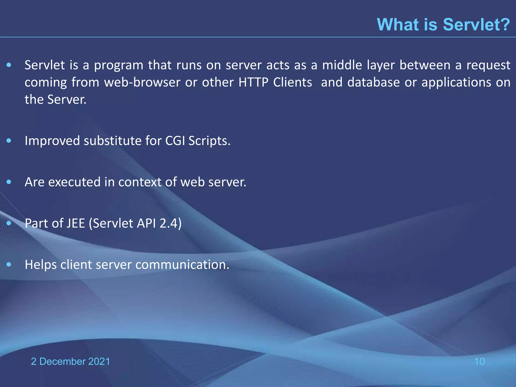 • Servlet is a program that runs on server acts as a middle layer between a request coming from web-browser or other HTTP Clients and database or applications on the Server. • Improved substitute for CGI Scripts. • Are executed in context of web server. • Part of JEE (Servlet API 2.4) • Helps client server communication. 2 December 2021 10 What is Servlet? 