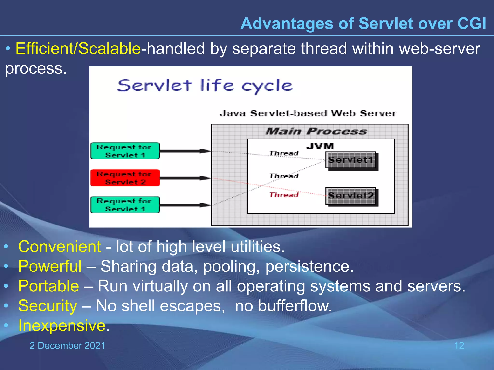 2 December 2021 12 Advantages of Servlet over CGI • Efficient/Scalable-handled by separate thread within web-server process. • Convenient - lot of high level utilities. • Powerful – Sharing data, pooling, persistence. • Portable – Run virtually on all operating systems and servers. • Security – No shell escapes, no bufferflow. • Inexpensive. 