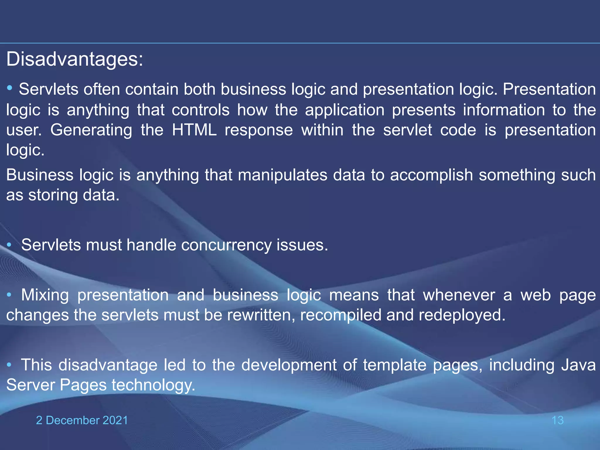 2 December 2021 13 Disadvantages: • Servlets often contain both business logic and presentation logic. Presentation logic is anything that controls how the application presents information to the user. Generating the HTML response within the servlet code is presentation logic. Business logic is anything that manipulates data to accomplish something such as storing data. • Servlets must handle concurrency issues. • Mixing presentation and business logic means that whenever a web page changes the servlets must be rewritten, recompiled and redeployed. • This disadvantage led to the development of template pages, including Java Server Pages technology. 