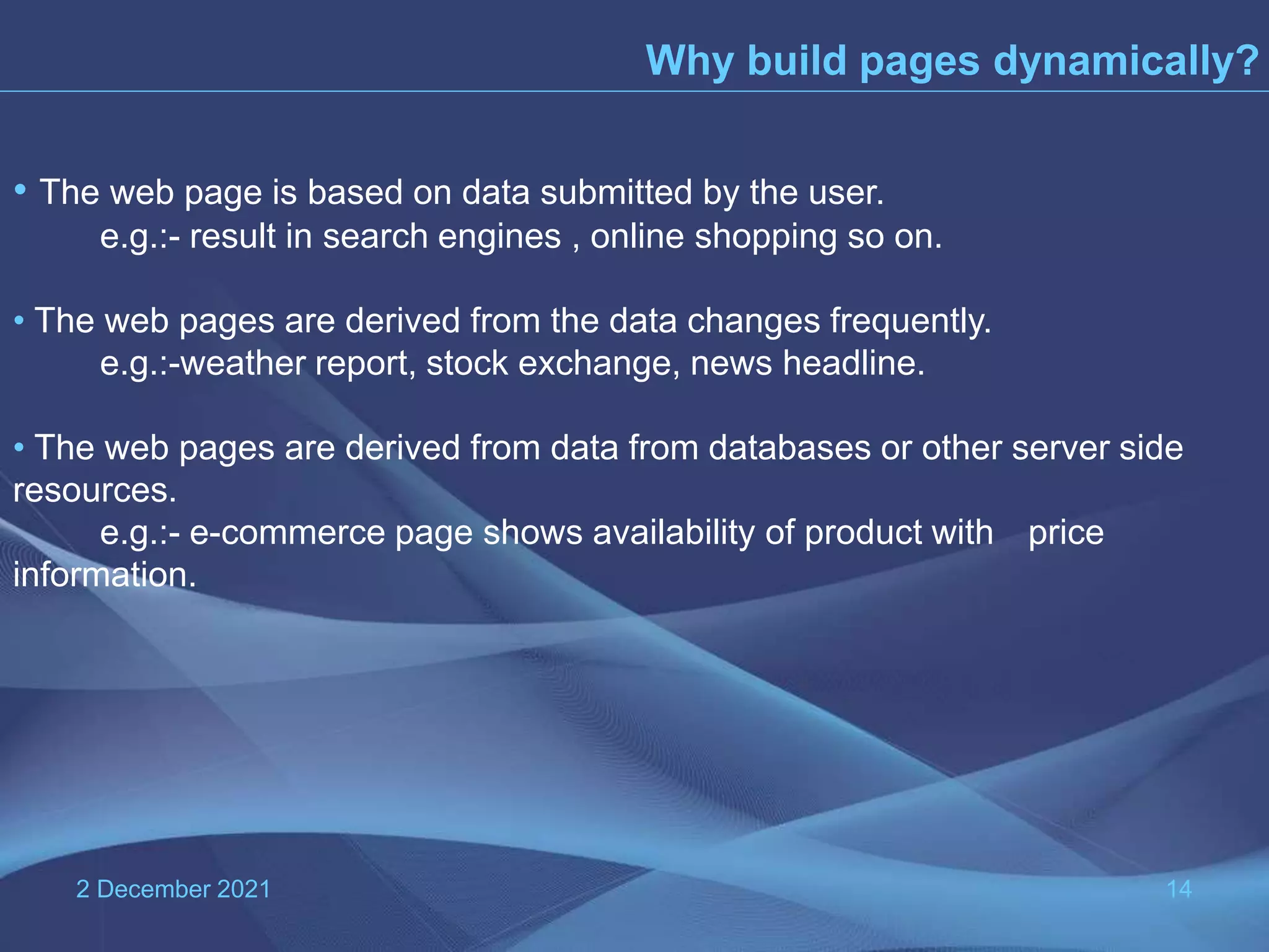 2 December 2021 14 Why build pages dynamically? • The web page is based on data submitted by the user. e.g.:- result in search engines , online shopping so on. • The web pages are derived from the data changes frequently. e.g.:-weather report, stock exchange, news headline. • The web pages are derived from data from databases or other server side resources. e.g.:- e-commerce page shows availability of product with price information. 
