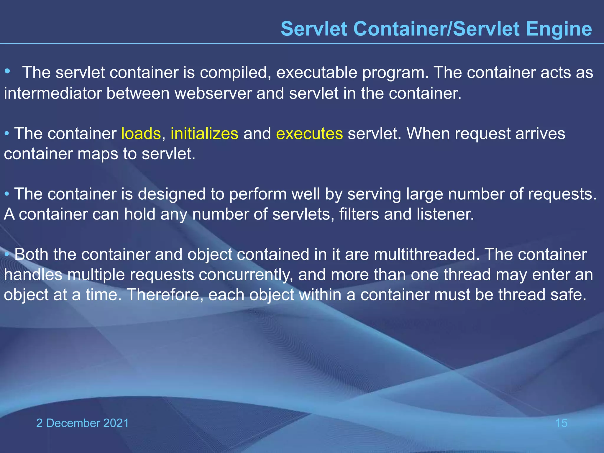 2 December 2021 15 Servlet Container/Servlet Engine • The servlet container is compiled, executable program. The container acts as intermediator between webserver and servlet in the container. • The container loads, initializes and executes servlet. When request arrives container maps to servlet. • The container is designed to perform well by serving large number of requests. A container can hold any number of servlets, filters and listener. • Both the container and object contained in it are multithreaded. The container handles multiple requests concurrently, and more than one thread may enter an object at a time. Therefore, each object within a container must be thread safe. 