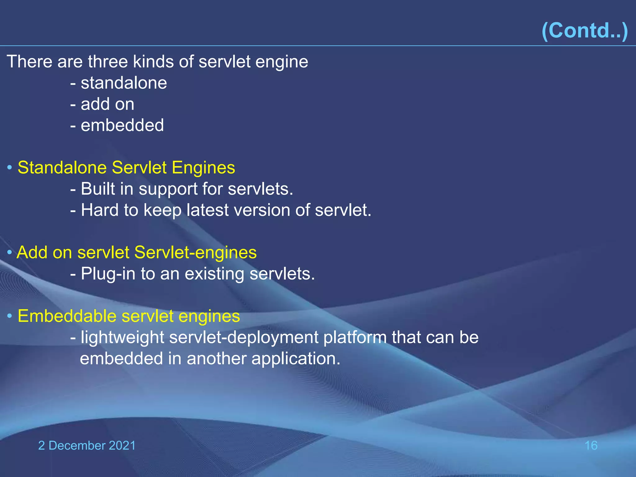 2 December 2021 16 (Contd..) There are three kinds of servlet engine - standalone - add on - embedded • Standalone Servlet Engines - Built in support for servlets. - Hard to keep latest version of servlet. • Add on servlet Servlet-engines - Plug-in to an existing servlets. • Embeddable servlet engines - lightweight servlet-deployment platform that can be embedded in another application. 