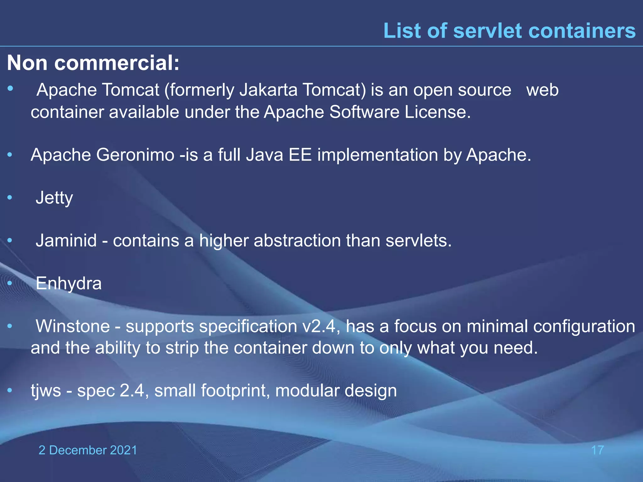 2 December 2021 17 List of servlet containers Non commercial: • Apache Tomcat (formerly Jakarta Tomcat) is an open source web container available under the Apache Software License. • Apache Geronimo -is a full Java EE implementation by Apache. • Jetty • Jaminid - contains a higher abstraction than servlets. • Enhydra • Winstone - supports specification v2.4, has a focus on minimal configuration and the ability to strip the container down to only what you need. • tjws - spec 2.4, small footprint, modular design 