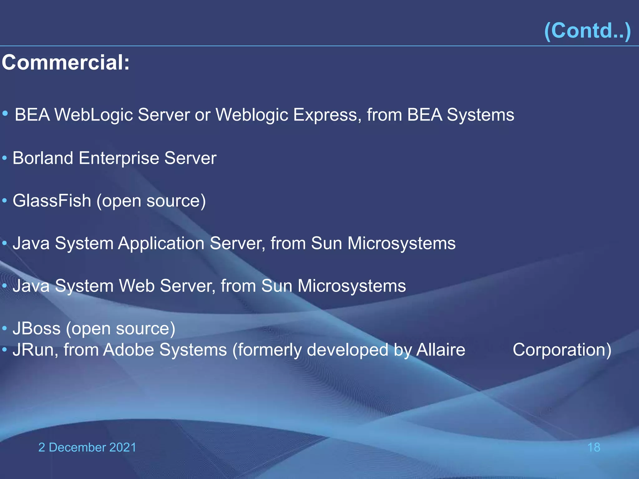 2 December 2021 18 Commercial: • BEA WebLogic Server or Weblogic Express, from BEA Systems • Borland Enterprise Server • GlassFish (open source) • Java System Application Server, from Sun Microsystems • Java System Web Server, from Sun Microsystems • JBoss (open source) • JRun, from Adobe Systems (formerly developed by Allaire Corporation) (Contd..) 