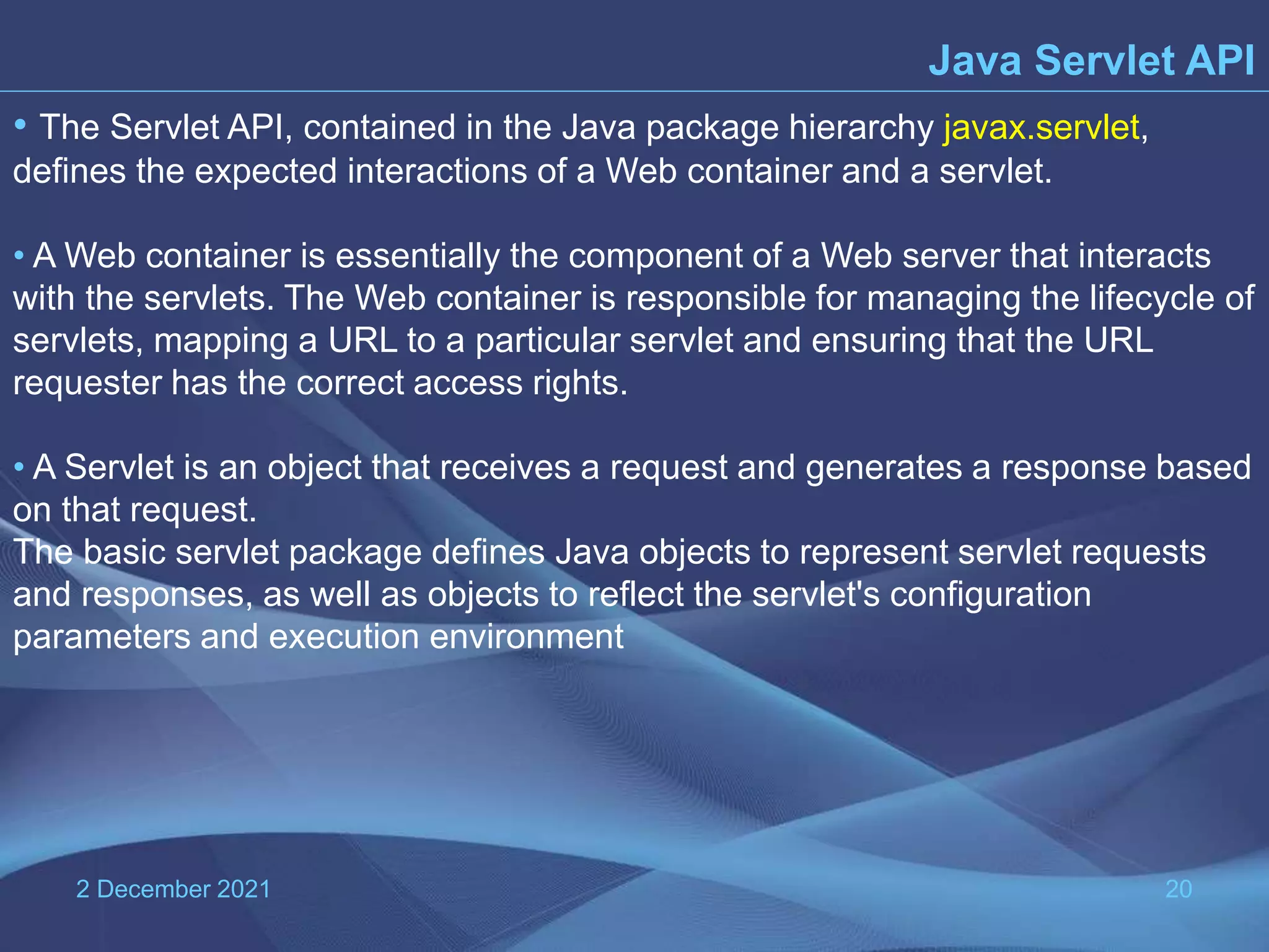 2 December 2021 20 • The Servlet API, contained in the Java package hierarchy javax.servlet, defines the expected interactions of a Web container and a servlet. • A Web container is essentially the component of a Web server that interacts with the servlets. The Web container is responsible for managing the lifecycle of servlets, mapping a URL to a particular servlet and ensuring that the URL requester has the correct access rights. • A Servlet is an object that receives a request and generates a response based on that request. The basic servlet package defines Java objects to represent servlet requests and responses, as well as objects to reflect the servlet's configuration parameters and execution environment Java Servlet API 