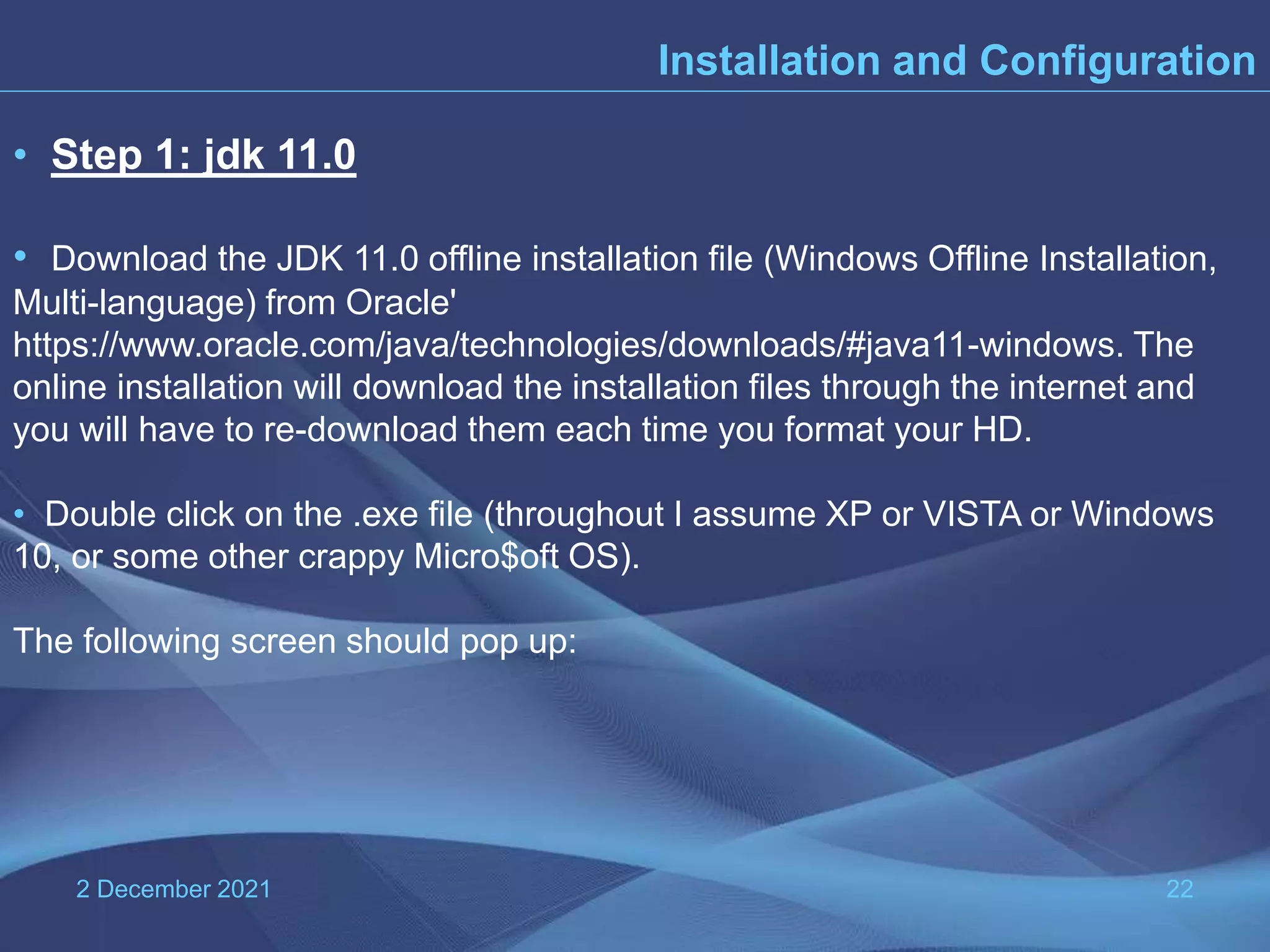 2 December 2021 22 Installation and Configuration • Step 1: jdk 11.0 • Download the JDK 11.0 offline installation file (Windows Offline Installation, Multi-language) from Oracle' https://www.oracle.com/java/technologies/downloads/#java11-windows. The online installation will download the installation files through the internet and you will have to re-download them each time you format your HD. • Double click on the .exe file (throughout I assume XP or VISTA or Windows 10, or some other crappy Micro$oft OS). The following screen should pop up: 