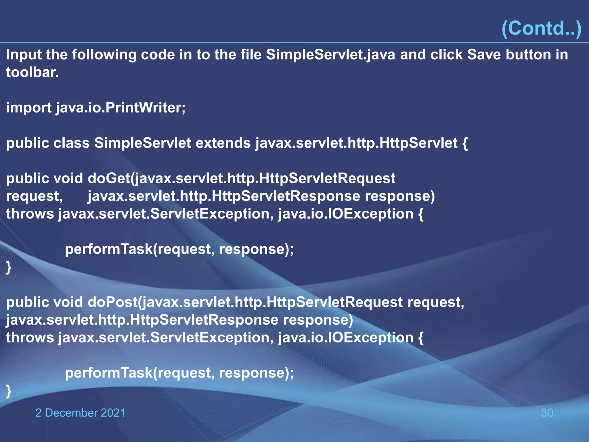 2 December 2021 30 (Contd..) Input the following code in to the file SimpleServlet.java and click Save button in toolbar. import java.io.PrintWriter; public class SimpleServlet extends javax.servlet.http.HttpServlet { public void doGet(javax.servlet.http.HttpServletRequest request, javax.servlet.http.HttpServletResponse response) throws javax.servlet.ServletException, java.io.IOException { performTask(request, response); } public void doPost(javax.servlet.http.HttpServletRequest request, javax.servlet.http.HttpServletResponse response) throws javax.servlet.ServletException, java.io.IOException { performTask(request, response); } 