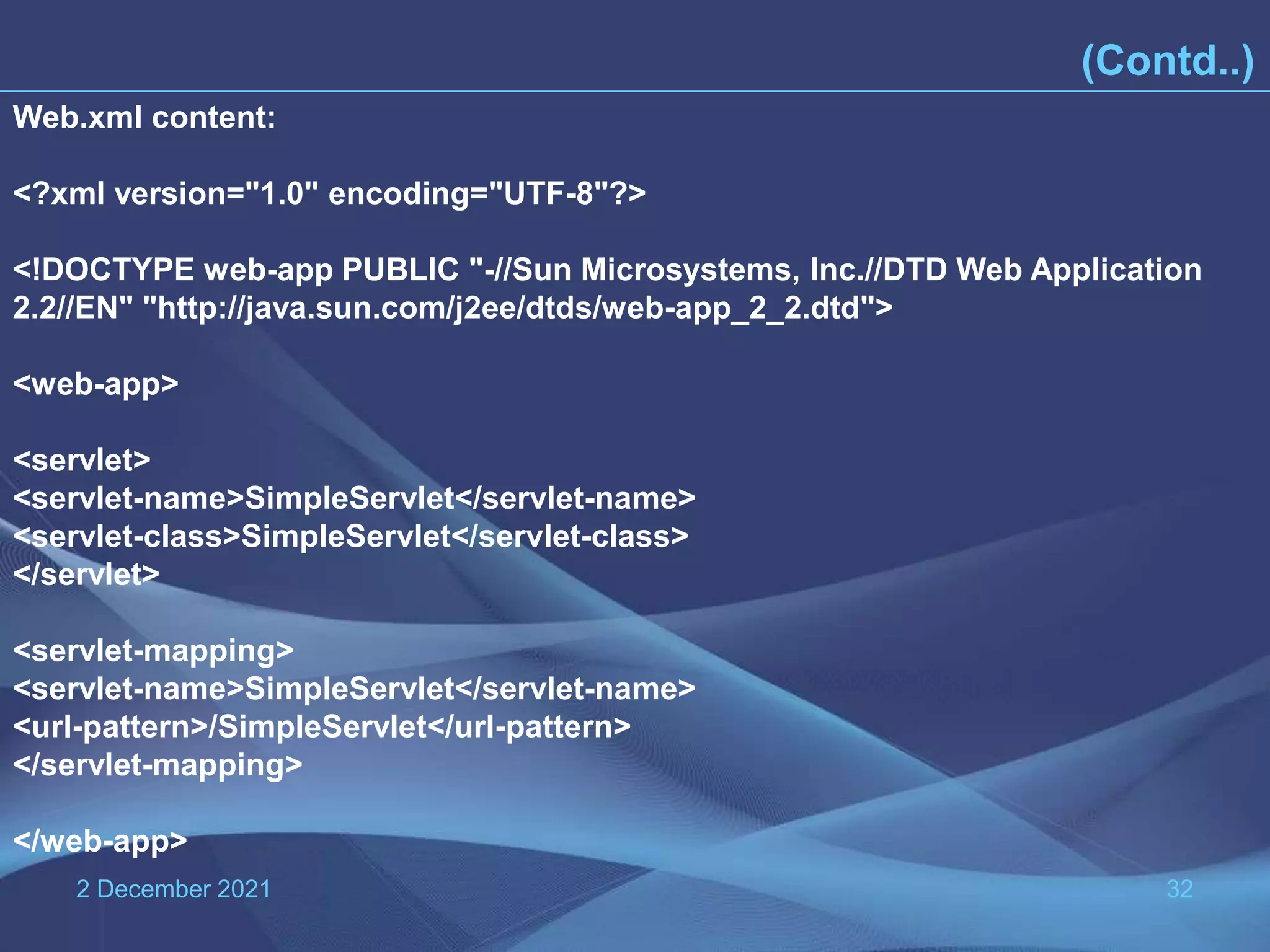 2 December 2021 32 (Contd..) Web.xml content: <?xml version="1.0" encoding="UTF-8"?> <!DOCTYPE web-app PUBLIC "-//Sun Microsystems, Inc.//DTD Web Application 2.2//EN" "http://java.sun.com/j2ee/dtds/web-app_2_2.dtd"> <web-app> <servlet> <servlet-name>SimpleServlet</servlet-name> <servlet-class>SimpleServlet</servlet-class> </servlet> <servlet-mapping> <servlet-name>SimpleServlet</servlet-name> <url-pattern>/SimpleServlet</url-pattern> </servlet-mapping> </web-app> 