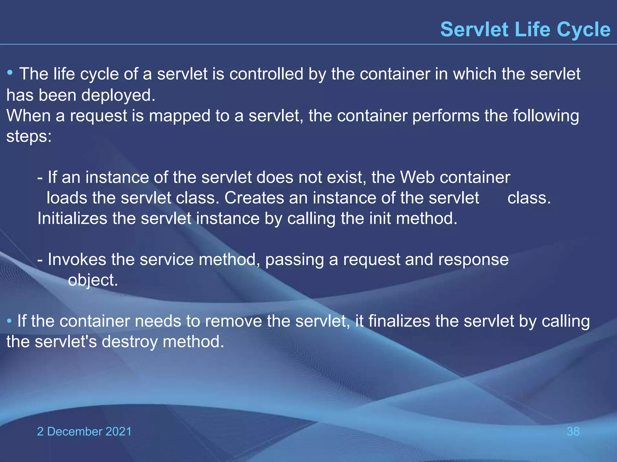 2 December 2021 38 Servlet Life Cycle • The life cycle of a servlet is controlled by the container in which the servlet has been deployed. When a request is mapped to a servlet, the container performs the following steps: - If an instance of the servlet does not exist, the Web container loads the servlet class. Creates an instance of the servlet class. Initializes the servlet instance by calling the init method. - Invokes the service method, passing a request and response object. • If the container needs to remove the servlet, it finalizes the servlet by calling the servlet's destroy method. 
